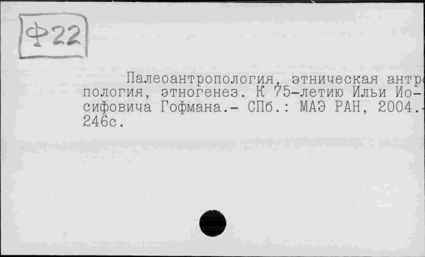 ﻿|ф22
Палеоантропология, этническая антр пология, этногенез. К 75-летию Ильи Иосифовича Гофмана.- СПб.: МАЭ РАН, 2004.-246с.